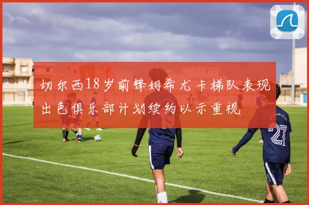 切尔西18岁前锋姆希尤卡梯队表现出色俱乐部计划续约以示重视