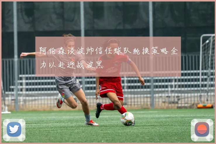 阿伦森谈波帅信任球队轮换策略全力以赴迎战波黑
