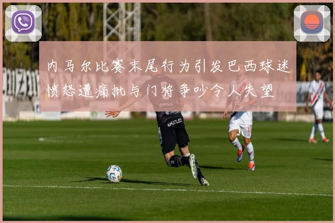 内马尔比赛末尾行为引发巴西球迷愤怒遭痛批与门将争吵令人失望
