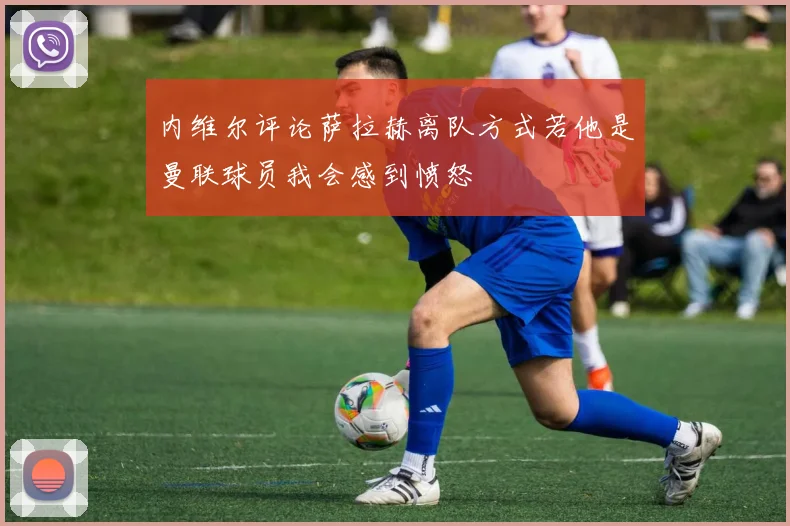 内维尔评论萨拉赫离队方式若他是曼联球员我会感到愤怒