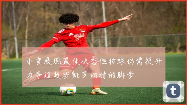 小贾展现最佳状态但控球仍需提升力争追赶班凯罗切特的脚步