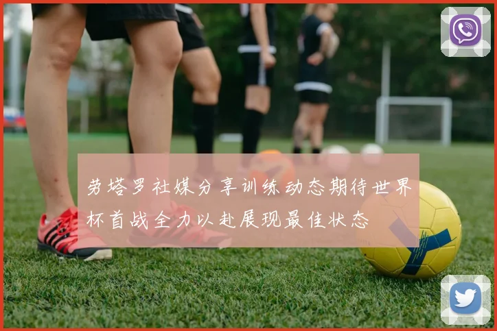 劳塔罗社媒分享训练动态期待世界杯首战全力以赴展现最佳状态
