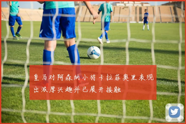 皇马对阿森纳小将卡拉菲奥里表现出浓厚兴趣并已展开接触
