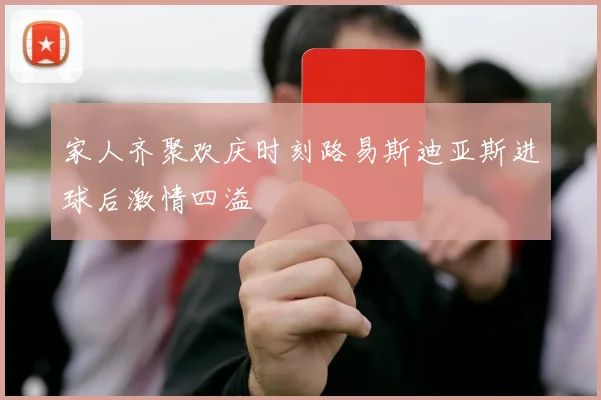 家人齐聚欢庆时刻路易斯迪亚斯进球后激情四溢