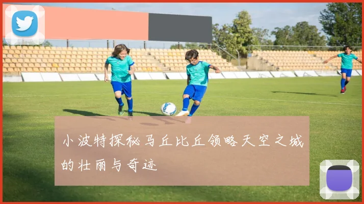 小波特探秘马丘比丘领略天空之城的壮丽与奇迹