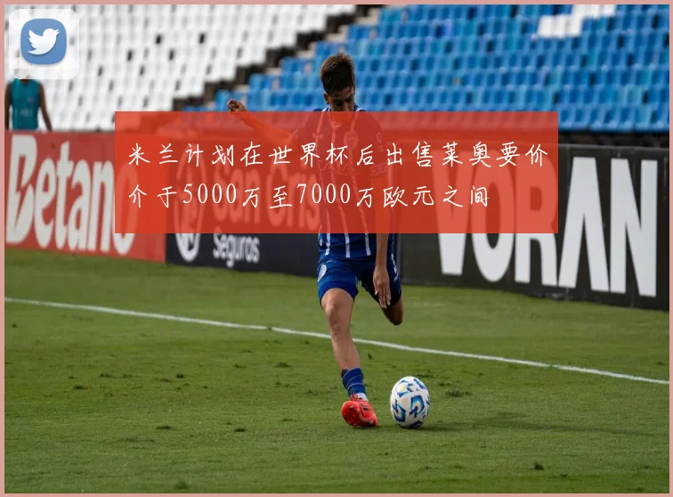 米兰计划在世界杯后出售莱奥要价介于5000万至7000万欧元之间