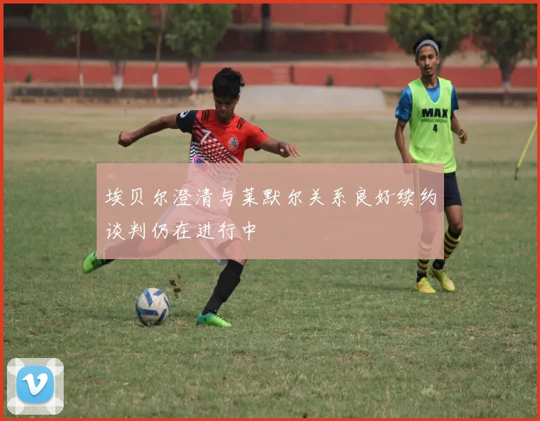 埃贝尔澄清与莱默尔关系良好续约谈判仍在进行中