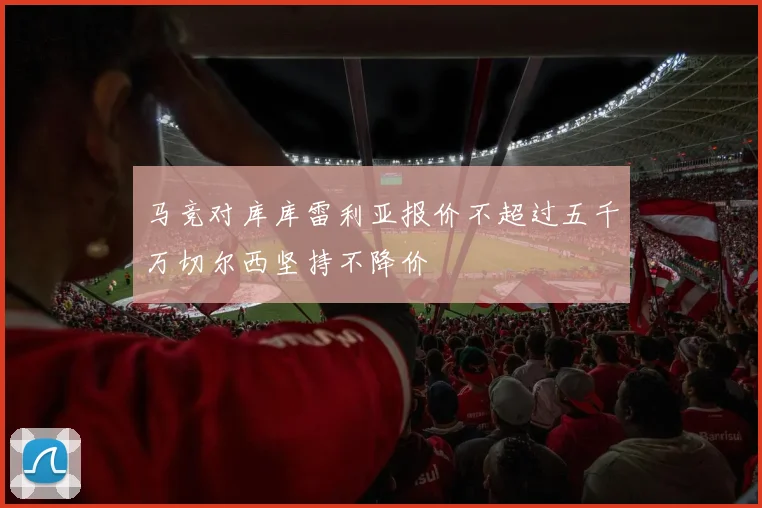 马竞对库库雷利亚报价不超过五千万切尔西坚持不降价