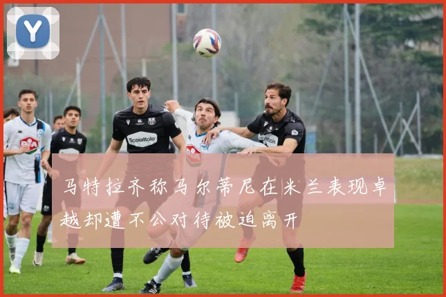马特拉齐称马尔蒂尼在米兰表现卓越却遭不公对待被迫离开