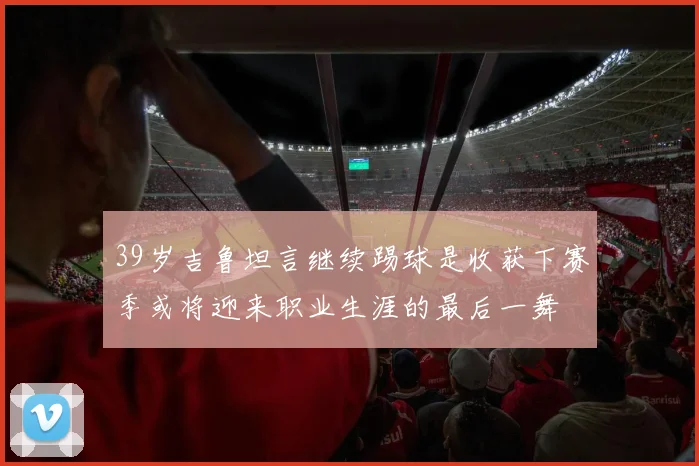 39岁吉鲁坦言继续踢球是收获下赛季或将迎来职业生涯的最后一舞