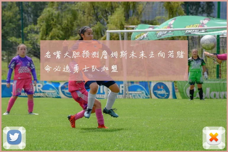 名嘴大胆预测詹姆斯未来去向若赌命必选勇士队加盟