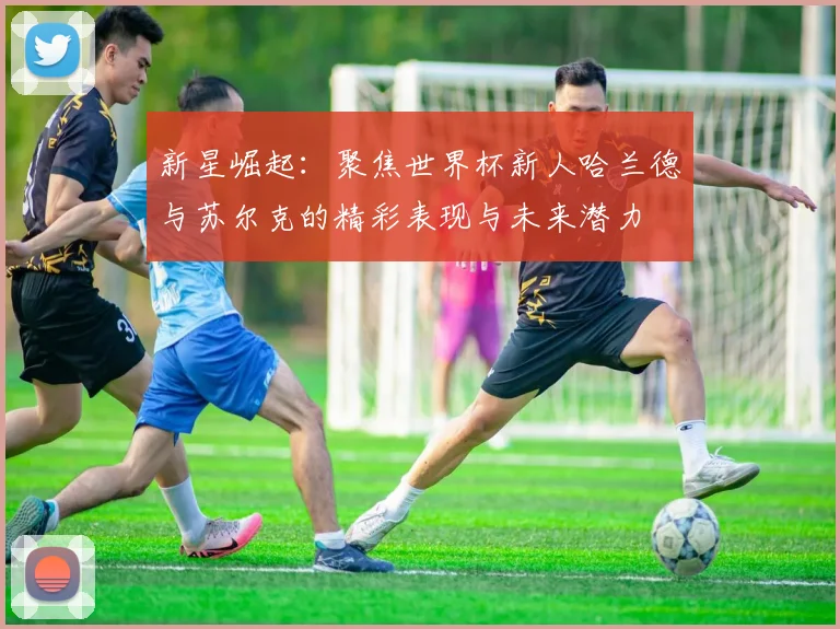 新星崛起：聚焦世界杯新人哈兰德与苏尔克的精彩表现与未来潜力