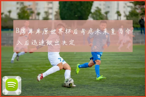 B席库库原世界杯后考虑未来皇马介入后迅速做出决定