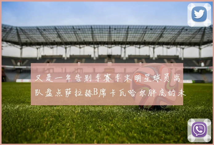 又是一年告别季赛季末明星球员离队盘点萨拉赫B席卡瓦哈尔胖虎的未来去向