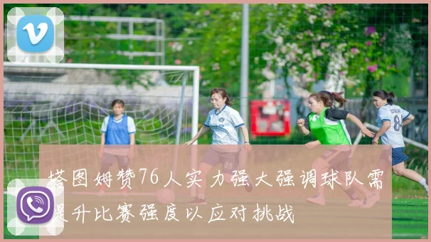 塔图姆赞76人实力强大强调球队需提升比赛强度以应对挑战