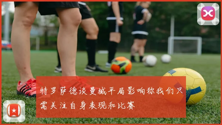 特罗萨德谈曼城平局影响称我们只需关注自身表现和比赛