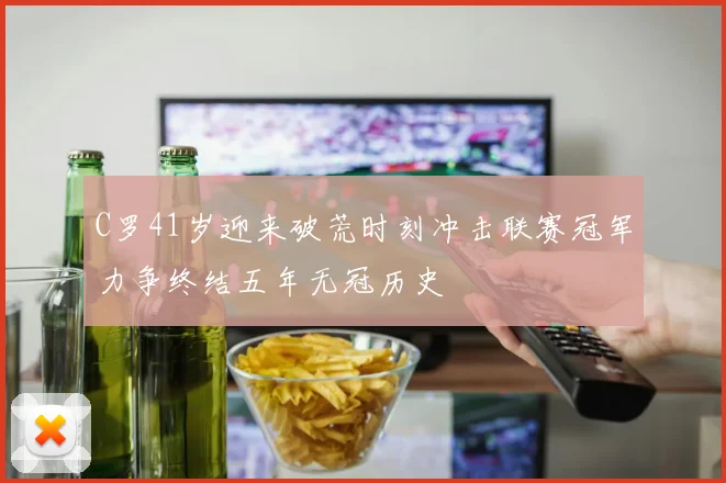 C罗41岁迎来破荒时刻冲击联赛冠军力争终结五年无冠历史