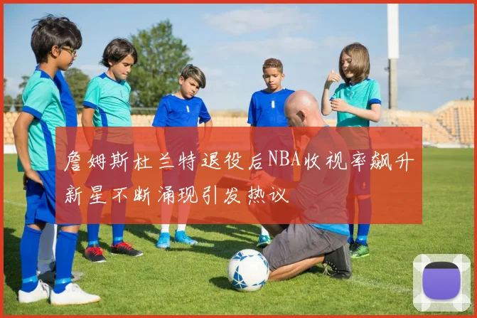 詹姆斯杜兰特退役后NBA收视率飙升新星不断涌现引发热议
