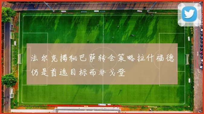 法尔克揭秘巴萨转会策略拉什福德仍是首选目标而非戈登