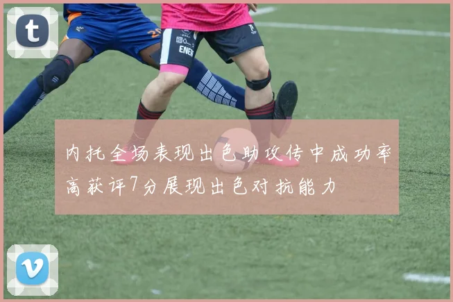 内托全场表现出色助攻传中成功率高获评7分展现出色对抗能力