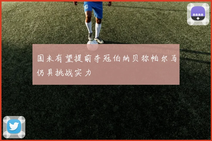 国米有望提前夺冠伯纳贝称帕尔马仍具挑战实力