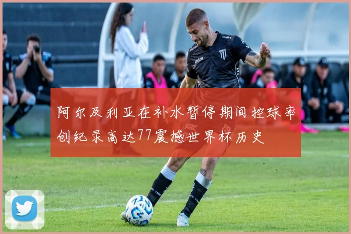阿尔及利亚在补水暂停期间控球率创纪录高达77震撼世界杯历史