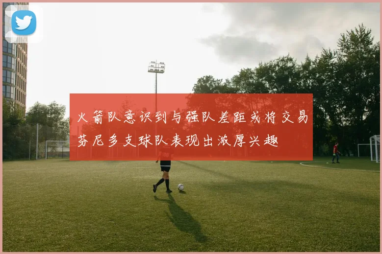 火箭队意识到与强队差距或将交易芬尼多支球队表现出浓厚兴趣