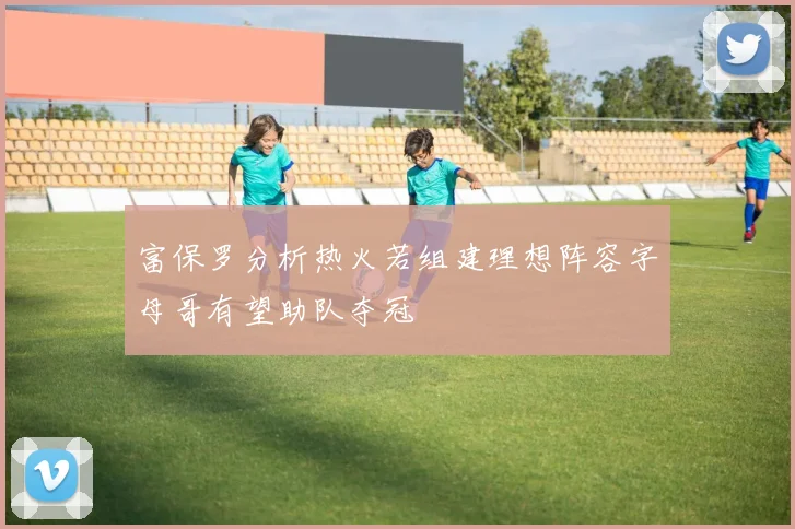 富保罗分析热火若组建理想阵容字母哥有望助队夺冠