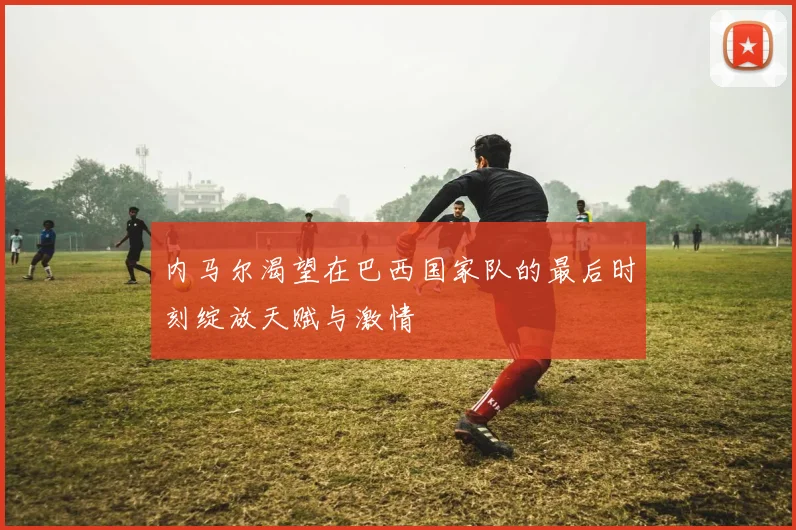 内马尔渴望在巴西国家队的最后时刻绽放天赋与激情