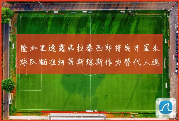 隆加里透露弗拉泰西即将离开国米球队瞄准柯蒂斯琼斯作为替代人选